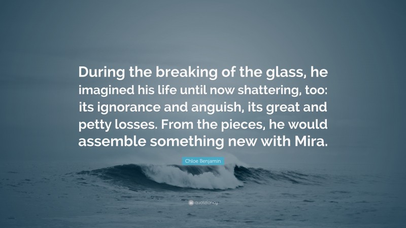 Chloe Benjamin Quote: “During the breaking of the glass, he imagined his life until now shattering, too: its ignorance and anguish, its great and petty losses. From the pieces, he would assemble something new with Mira.”