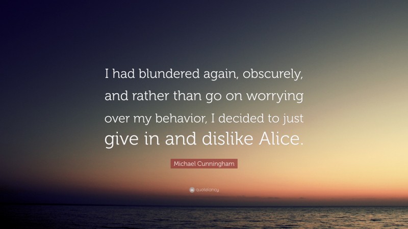 Michael Cunningham Quote: “I had blundered again, obscurely, and rather than go on worrying over my behavior, I decided to just give in and dislike Alice.”