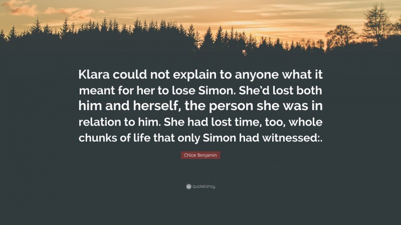 Chloe Benjamin Quote: “Klara could not explain to anyone what it meant for her to lose Simon. She’d lost both him and herself, the person she was in relation to him. She had lost time, too, whole chunks of life that only Simon had witnessed:.”