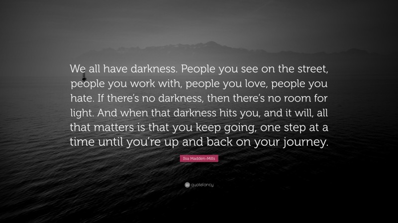 Ilsa Madden-Mills Quote: “We all have darkness. People you see on the street, people you work with, people you love, people you hate. If there’s no darkness, then there’s no room for light. And when that darkness hits you, and it will, all that matters is that you keep going, one step at a time until you’re up and back on your journey.”