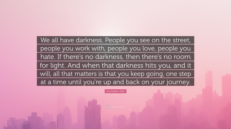 Ilsa Madden-Mills Quote: “We all have darkness. People you see on the street, people you work with, people you love, people you hate. If there’s no darkness, then there’s no room for light. And when that darkness hits you, and it will, all that matters is that you keep going, one step at a time until you’re up and back on your journey.”