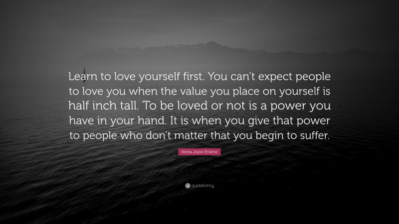 Nesta Jojoe Erskine Quote: “Learn to love yourself first. You can’t expect people to love you when the value you place on yourself is half inch tall. To be loved or not is a power you have in your hand. It is when you give that power to people who don’t matter that you begin to suffer.”