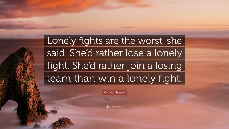 Miriam Toews Quote: “Lonely fights are the worst, she said. She’d rather lose a lonely fight. She’d rather join a losing team than win a lonely fight.”