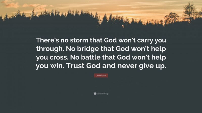 Unknown Quote: “There’s no storm that God won’t carry you through. No bridge that God won’t help you cross. No battle that God won’t help you win. Trust God and never give up.”