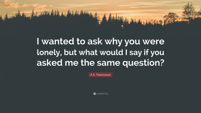 A.A. Patawaran Quote: “I wanted to ask why you were lonely, but what would I say if you asked me the same question?”