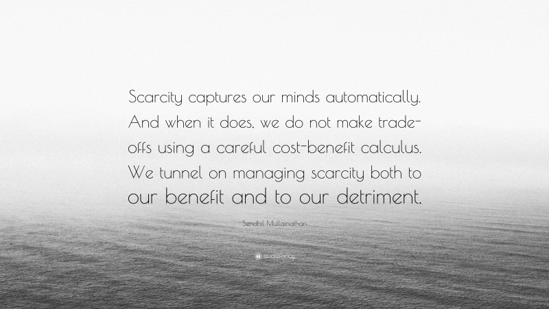 Sendhil Mullainathan Quote: “Scarcity captures our minds automatically. And when it does, we do not make trade-offs using a careful cost-benefit calculus. We tunnel on managing scarcity both to our benefit and to our detriment.”