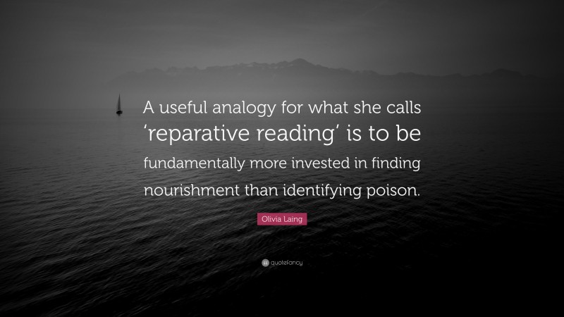 Olivia Laing Quote: “A useful analogy for what she calls ‘reparative reading’ is to be fundamentally more invested in finding nourishment than identifying poison.”