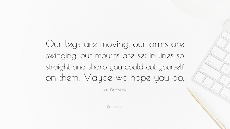 Jennifer Mathieu Quote: “Our legs are moving, our arms are swinging, our mouths are set in lines so straight and sharp you could cut yourself on them. Maybe we hope you do.”