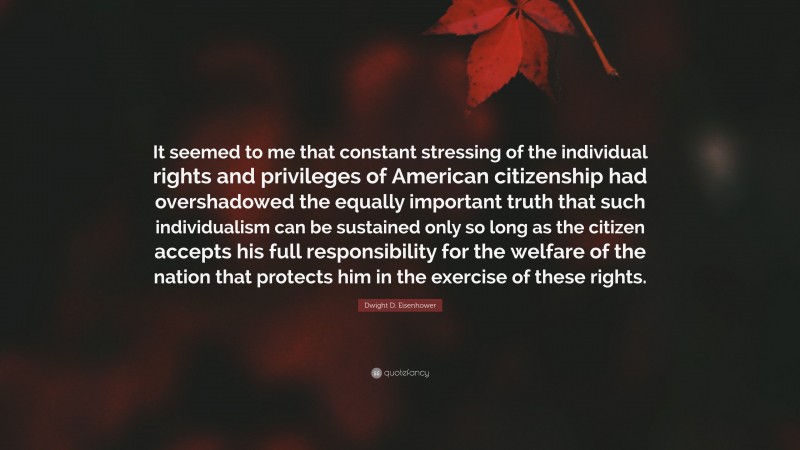 Dwight D. Eisenhower Quote: “It seemed to me that constant stressing of the individual rights and privileges of American citizenship had overshadowed the equally important truth that such individualism can be sustained only so long as the citizen accepts his full responsibility for the welfare of the nation that protects him in the exercise of these rights.”
