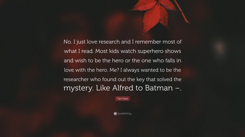 Tari Faris Quote: “No. I just love research and I remember most of what I read. Most kids watch superhero shows and wish to be the hero or the one who falls in love with the hero. Me? I always wanted to be the researcher who found out the key that solved the mystery. Like Alfred to Batman –.”