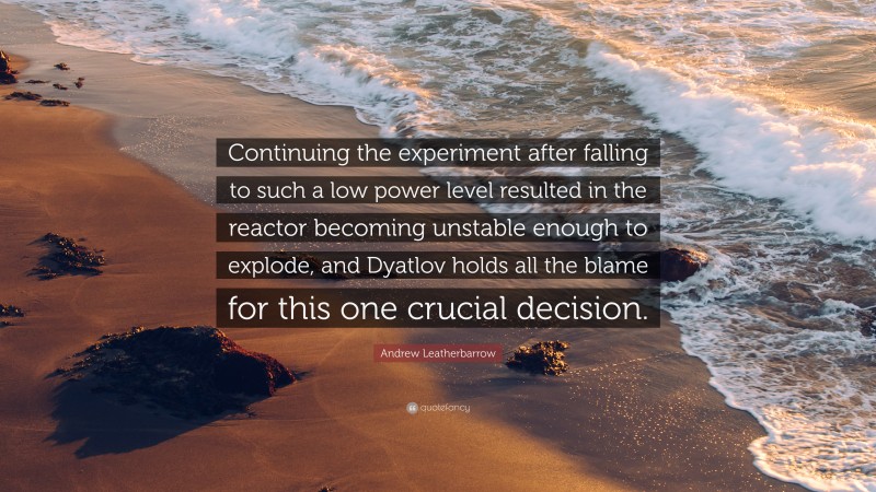 Andrew Leatherbarrow Quote: “Continuing the experiment after falling to such a low power level resulted in the reactor becoming unstable enough to explode, and Dyatlov holds all the blame for this one crucial decision.”