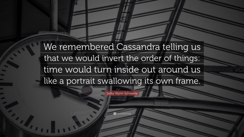 Selby Wynn Schwartz Quote: “We remembered Cassandra telling us that we would invert the order of things: time would turn inside out around us like a portrait swallowing its own frame.”