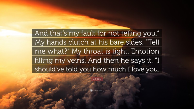 S.J. Tilly Quote: “And that’s my fault for not telling you.” My hands clutch at his bare sides. “Tell me what?” My throat is tight. Emotion filling my veins. And then he says it. “I should’ve told you how much I love you.”