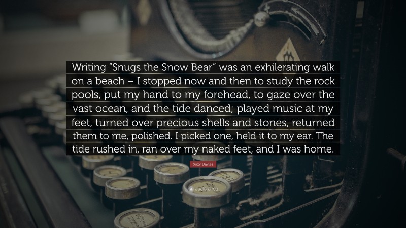 Suzy Davies Quote: “Writing “Snugs the Snow Bear” was an exhilerating walk on a beach – I stopped now and then to study the rock pools, put my hand to my forehead, to gaze over the vast ocean, and the tide danced; played music at my feet, turned over precious shells and stones, returned them to me, polished. I picked one, held it to my ear. The tide rushed in, ran over my naked feet, and I was home.”