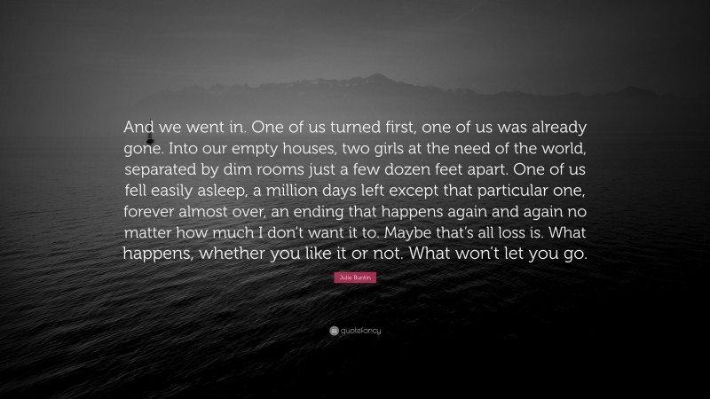 Julie Buntin Quote: “And we went in. One of us turned first, one of us was already gone. Into our empty houses, two girls at the need of the world, separated by dim rooms just a few dozen feet apart. One of us fell easily asleep, a million days left except that particular one, forever almost over, an ending that happens again and again no matter how much I don’t want it to. Maybe that’s all loss is. What happens, whether you like it or not. What won’t let you go.”