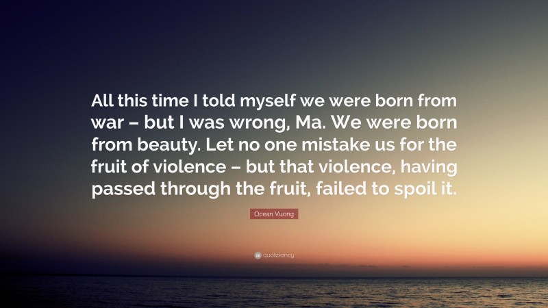 Ocean Vuong Quote: “All this time I told myself we were born from war – but I was wrong, Ma. We were born from beauty. Let no one mistake us for the fruit of violence – but that violence, having passed through the fruit, failed to spoil it.”