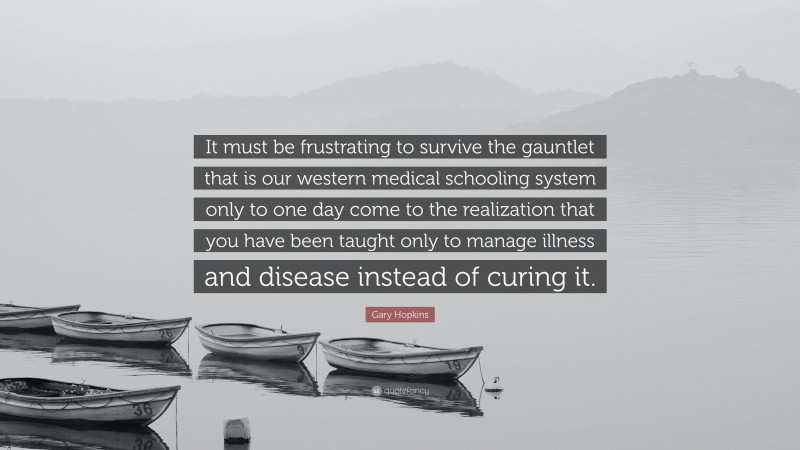 Gary Hopkins Quote: “It must be frustrating to survive the gauntlet that is our western medical schooling system only to one day come to the realization that you have been taught only to manage illness and disease instead of curing it.”