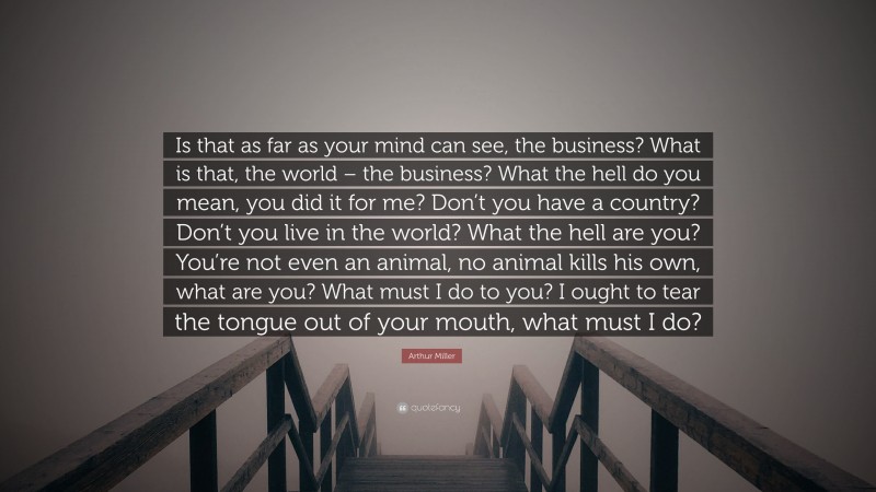 Arthur Miller Quote: “Is that as far as your mind can see, the business? What is that, the world – the business? What the hell do you mean, you did it for me? Don’t you have a country? Don’t you live in the world? What the hell are you? You’re not even an animal, no animal kills his own, what are you? What must I do to you? I ought to tear the tongue out of your mouth, what must I do?”