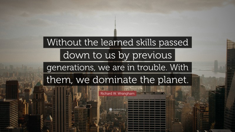 Richard W. Wrangham Quote: “Without the learned skills passed down to us by previous generations, we are in trouble. With them, we dominate the planet.”