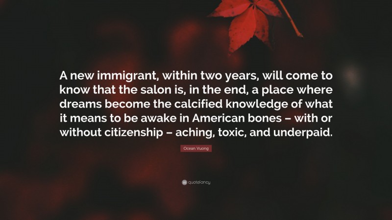 Ocean Vuong Quote: “A new immigrant, within two years, will come to know that the salon is, in the end, a place where dreams become the calcified knowledge of what it means to be awake in American bones – with or without citizenship – aching, toxic, and underpaid.”