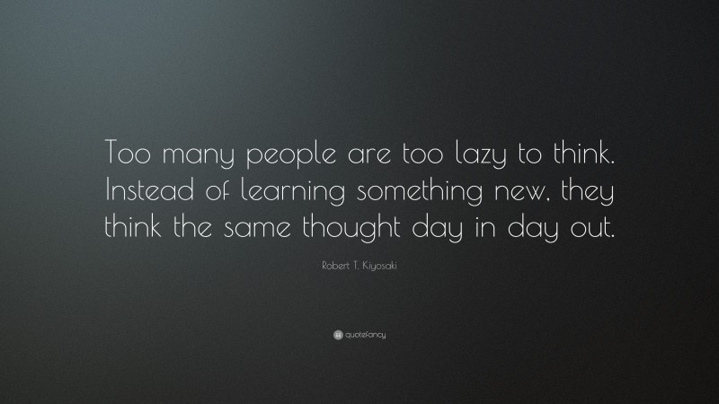 Robert T. Kiyosaki Quote: “Too many people are too lazy to think. Instead of learning something new, they think the same thought day in day out.”