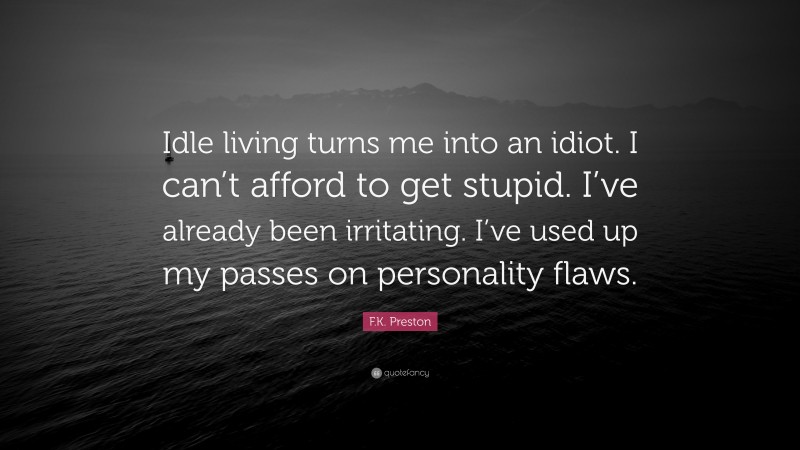 F.K. Preston Quote: “Idle living turns me into an idiot. I can’t afford to get stupid. I’ve already been irritating. I’ve used up my passes on personality flaws.”