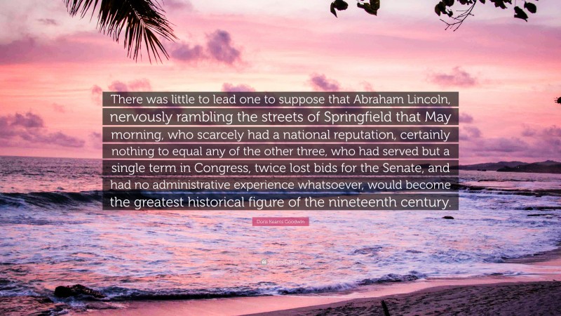 Doris Kearns Goodwin Quote: “There was little to lead one to suppose that Abraham Lincoln, nervously rambling the streets of Springfield that May morning, who scarcely had a national reputation, certainly nothing to equal any of the other three, who had served but a single term in Congress, twice lost bids for the Senate, and had no administrative experience whatsoever, would become the greatest historical figure of the nineteenth century.”