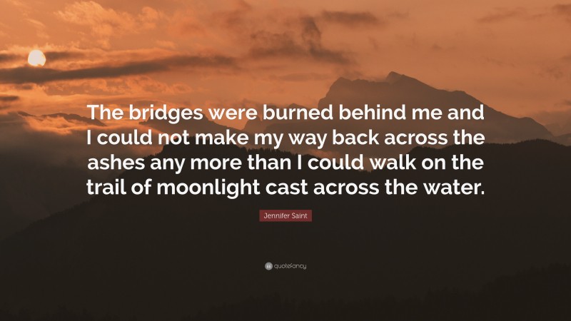 Jennifer Saint Quote: “The bridges were burned behind me and I could not make my way back across the ashes any more than I could walk on the trail of moonlight cast across the water.”