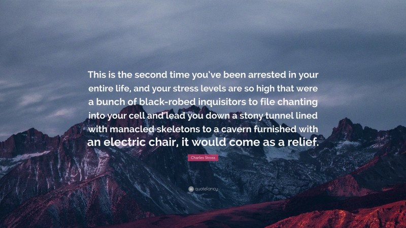 Charles Stross Quote: “This is the second time you’ve been arrested in your entire life, and your stress levels are so high that were a bunch of black-robed inquisitors to file chanting into your cell and lead you down a stony tunnel lined with manacled skeletons to a cavern furnished with an electric chair, it would come as a relief.”