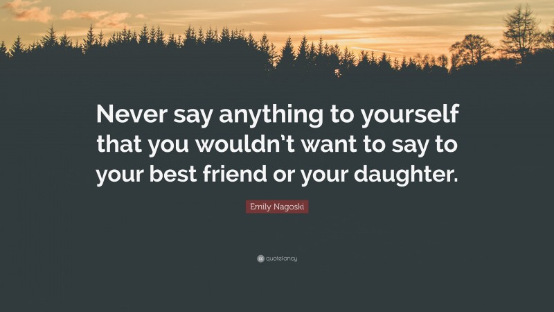 Emily Nagoski Quote: “Never say anything to yourself that you wouldn’t want to say to your best friend or your daughter.”
