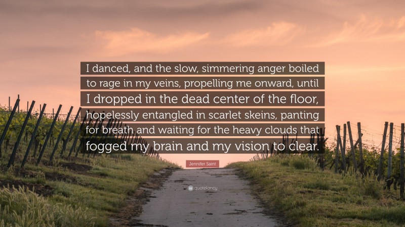 Jennifer Saint Quote: “I danced, and the slow, simmering anger boiled to rage in my veins, propelling me onward, until I dropped in the dead center of the floor, hopelessly entangled in scarlet skeins, panting for breath and waiting for the heavy clouds that fogged my brain and my vision to clear.”