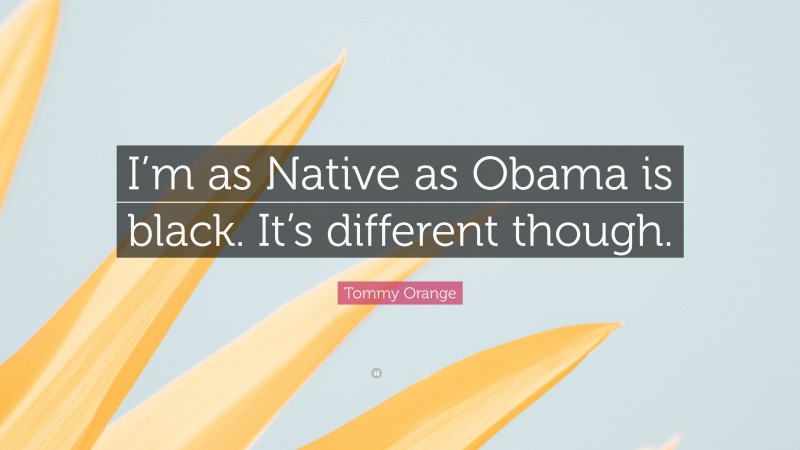 Tommy Orange Quote: “I’m as Native as Obama is black. It’s different though.”