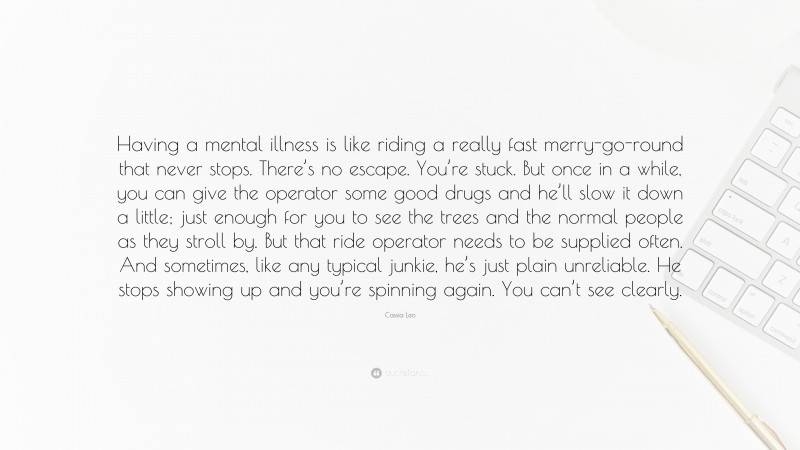 Cassia Leo Quote: “Having a mental illness is like riding a really fast merry-go-round that never stops. There’s no escape. You’re stuck. But once in a while, you can give the operator some good drugs and he’ll slow it down a little; just enough for you to see the trees and the normal people as they stroll by. But that ride operator needs to be supplied often. And sometimes, like any typical junkie, he’s just plain unreliable. He stops showing up and you’re spinning again. You can’t see clearly.”