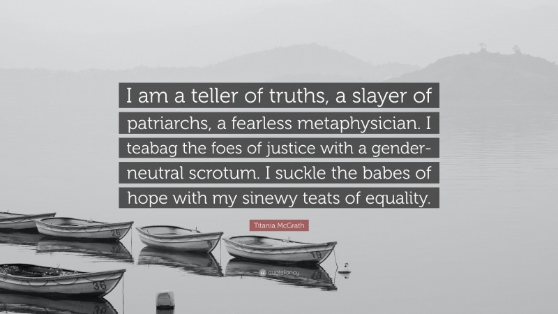 Titania McGrath Quote: “I am a teller of truths, a slayer of patriarchs, a fearless metaphysician. I teabag the foes of justice with a gender-neutral scrotum. I suckle the babes of hope with my sinewy teats of equality.”