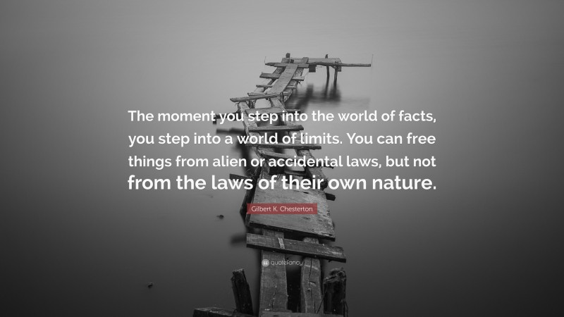 Gilbert K. Chesterton Quote: “The moment you step into the world of facts, you step into a world of limits. You can free things from alien or accidental laws, but not from the laws of their own nature.”