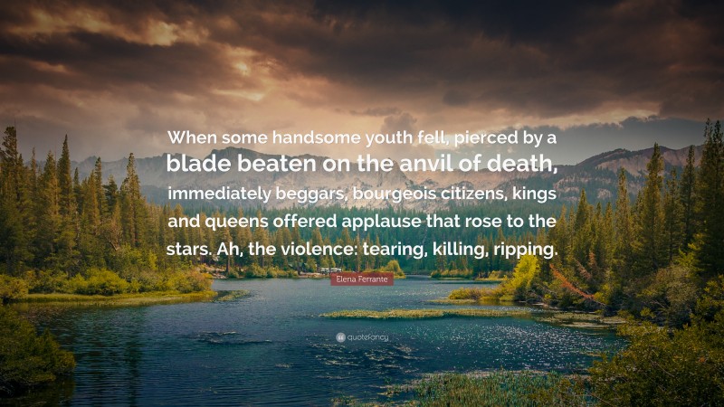 Elena Ferrante Quote: “When some handsome youth fell, pierced by a blade beaten on the anvil of death, immediately beggars, bourgeois citizens, kings and queens offered applause that rose to the stars. Ah, the violence: tearing, killing, ripping.”
