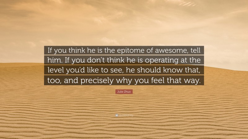 Julie Zhuo Quote: “If you think he is the epitome of awesome, tell him. If you don’t think he is operating at the level you’d like to see, he should know that, too, and precisely why you feel that way.”