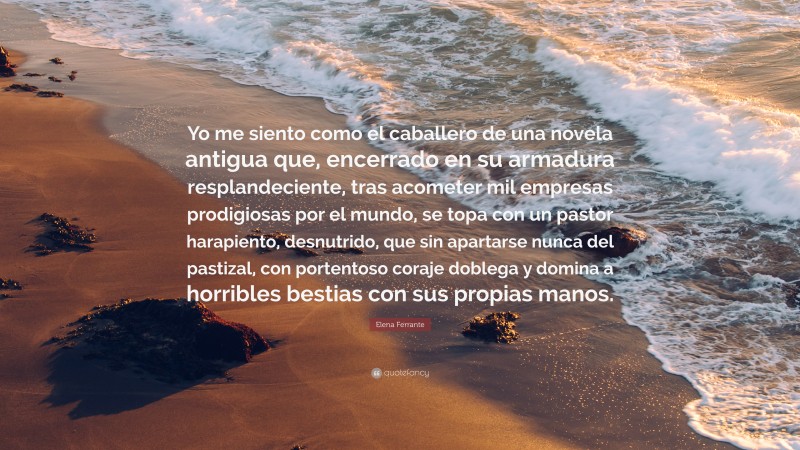 Elena Ferrante Quote: “Yo me siento como el caballero de una novela antigua que, encerrado en su armadura resplandeciente, tras acometer mil empresas prodigiosas por el mundo, se topa con un pastor harapiento, desnutrido, que sin apartarse nunca del pastizal, con portentoso coraje doblega y domina a horribles bestias con sus propias manos.”