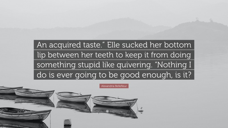 Alexandria Bellefleur Quote: “An acquired taste.” Elle sucked her bottom lip between her teeth to keep it from doing something stupid like quivering. “Nothing I do is ever going to be good enough, is it?”