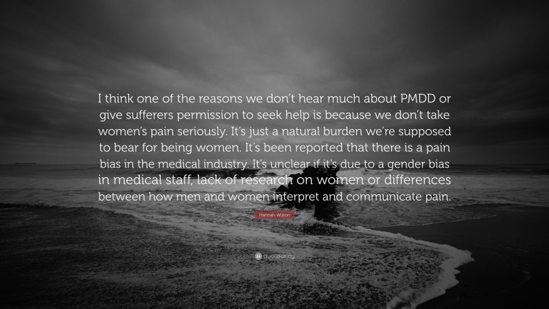 Hannah Witton Quote: “I think one of the reasons we don’t hear much about PMDD or give sufferers permission to seek help is because we don’t take women’s pain seriously. It’s just a natural burden we’re supposed to bear for being women. It’s been reported that there is a pain bias in the medical industry. It’s unclear if it’s due to a gender bias in medical staff, lack of research on women or differences between how men and women interpret and communicate pain.”