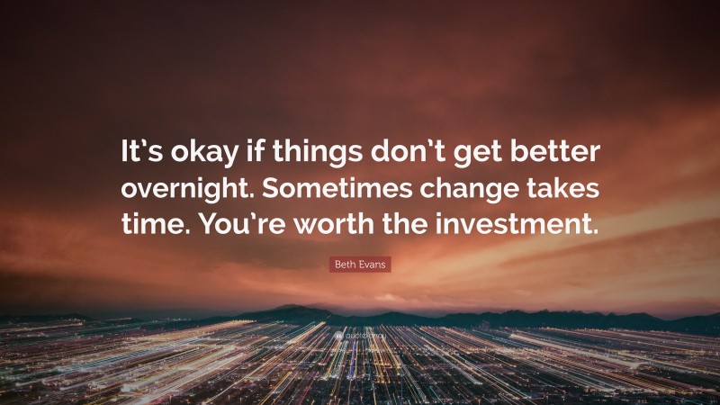 Beth Evans Quote: “It’s okay if things don’t get better overnight. Sometimes change takes time. You’re worth the investment.”