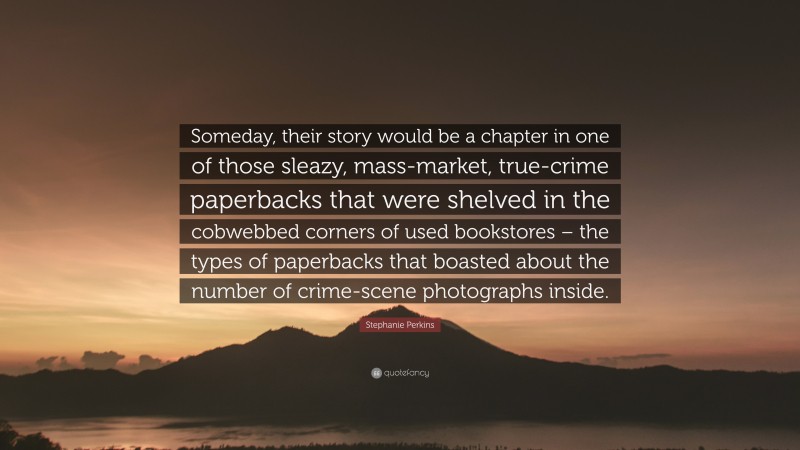 Stephanie Perkins Quote: “Someday, their story would be a chapter in one of those sleazy, mass-market, true-crime paperbacks that were shelved in the cobwebbed corners of used bookstores – the types of paperbacks that boasted about the number of crime-scene photographs inside.”
