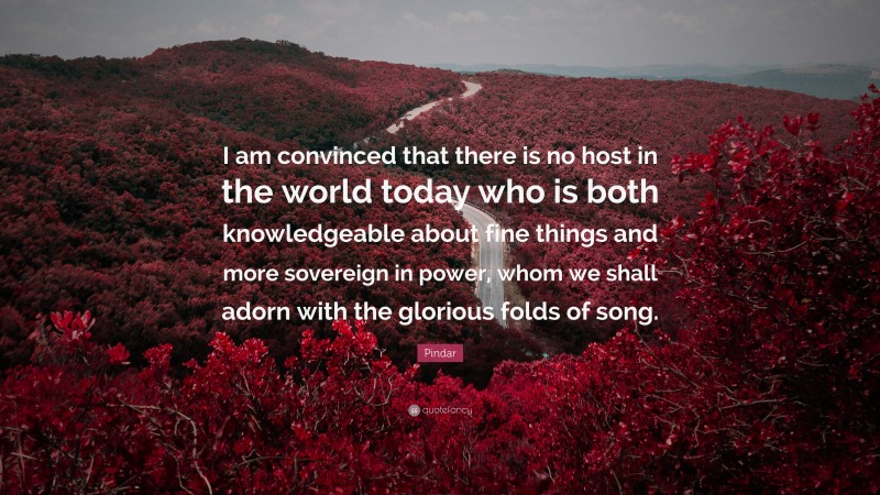 Pindar Quote: “I am convinced that there is no host in the world today who is both knowledgeable about fine things and more sovereign in power, whom we shall adorn with the glorious folds of song.”