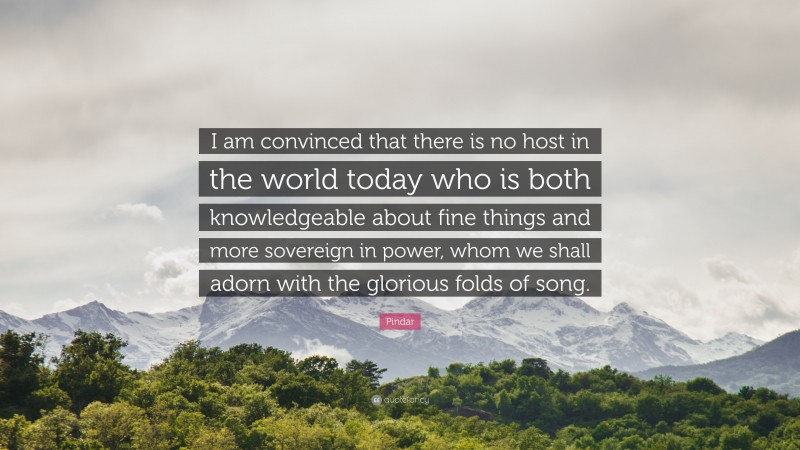 Pindar Quote: “I am convinced that there is no host in the world today who is both knowledgeable about fine things and more sovereign in power, whom we shall adorn with the glorious folds of song.”