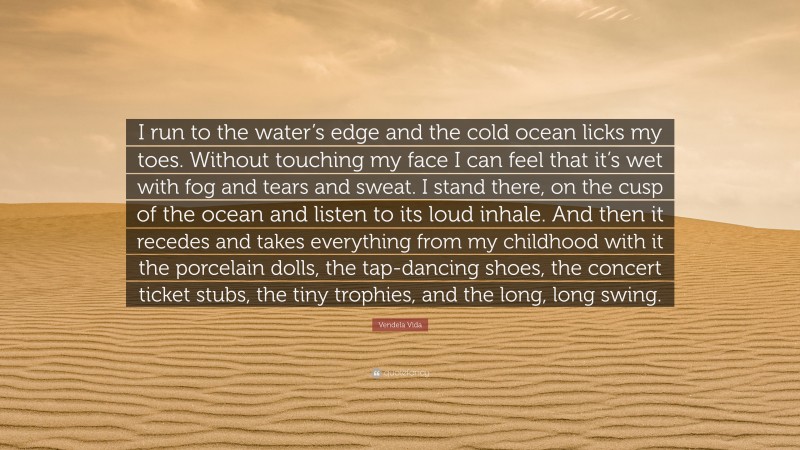 Vendela Vida Quote: “I run to the water’s edge and the cold ocean licks my toes. Without touching my face I can feel that it’s wet with fog and tears and sweat. I stand there, on the cusp of the ocean and listen to its loud inhale. And then it recedes and takes everything from my childhood with it the porcelain dolls, the tap-dancing shoes, the concert ticket stubs, the tiny trophies, and the long, long swing.”