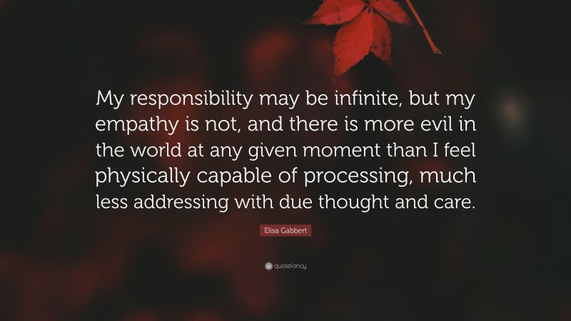 Elisa Gabbert Quote: “My responsibility may be infinite, but my empathy is not, and there is more evil in the world at any given moment than I feel physically capable of processing, much less addressing with due thought and care.”