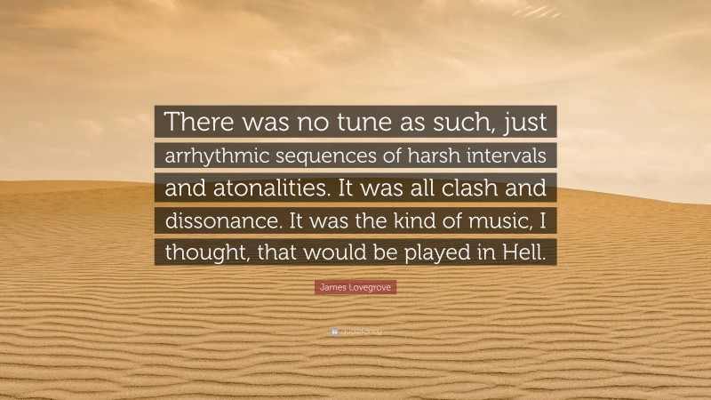 James Lovegrove Quote: “There was no tune as such, just arrhythmic sequences of harsh intervals and atonalities. It was all clash and dissonance. It was the kind of music, I thought, that would be played in Hell.”