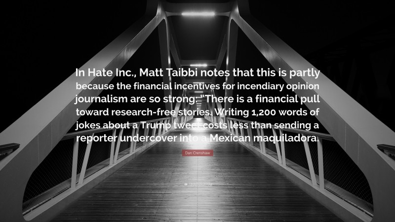Dan Crenshaw Quote: “In Hate Inc., Matt Taibbi notes that this is partly because the financial incentives for incendiary opinion journalism are so strong: “There is a financial pull toward research-free stories. Writing 1,200 words of jokes about a Trump tweet costs less than sending a reporter undercover into a Mexican maquiladora.”