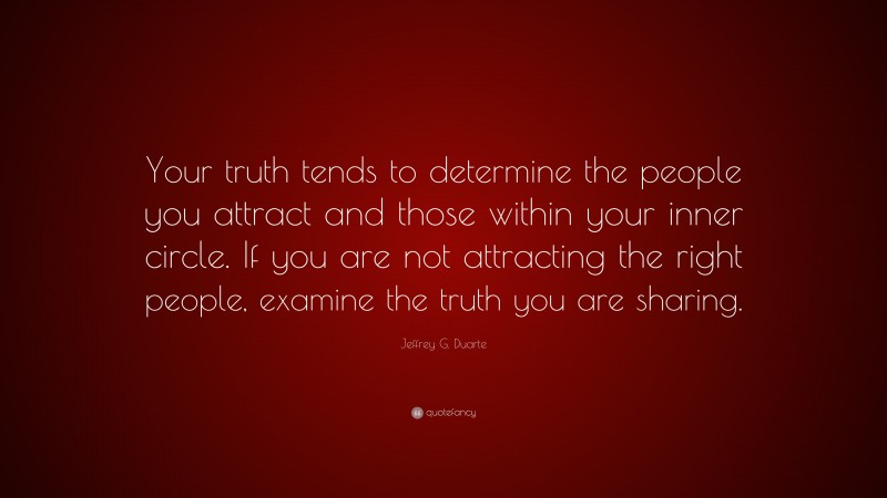 Jeffrey G. Duarte Quote: “Your truth tends to determine the people you attract and those within your inner circle. If you are not attracting the right people, examine the truth you are sharing.”