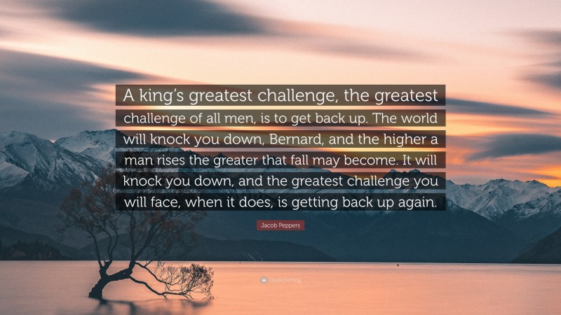 Jacob Peppers Quote: “A king’s greatest challenge, the greatest challenge of all men, is to get back up. The world will knock you down, Bernard, and the higher a man rises the greater that fall may become. It will knock you down, and the greatest challenge you will face, when it does, is getting back up again.”